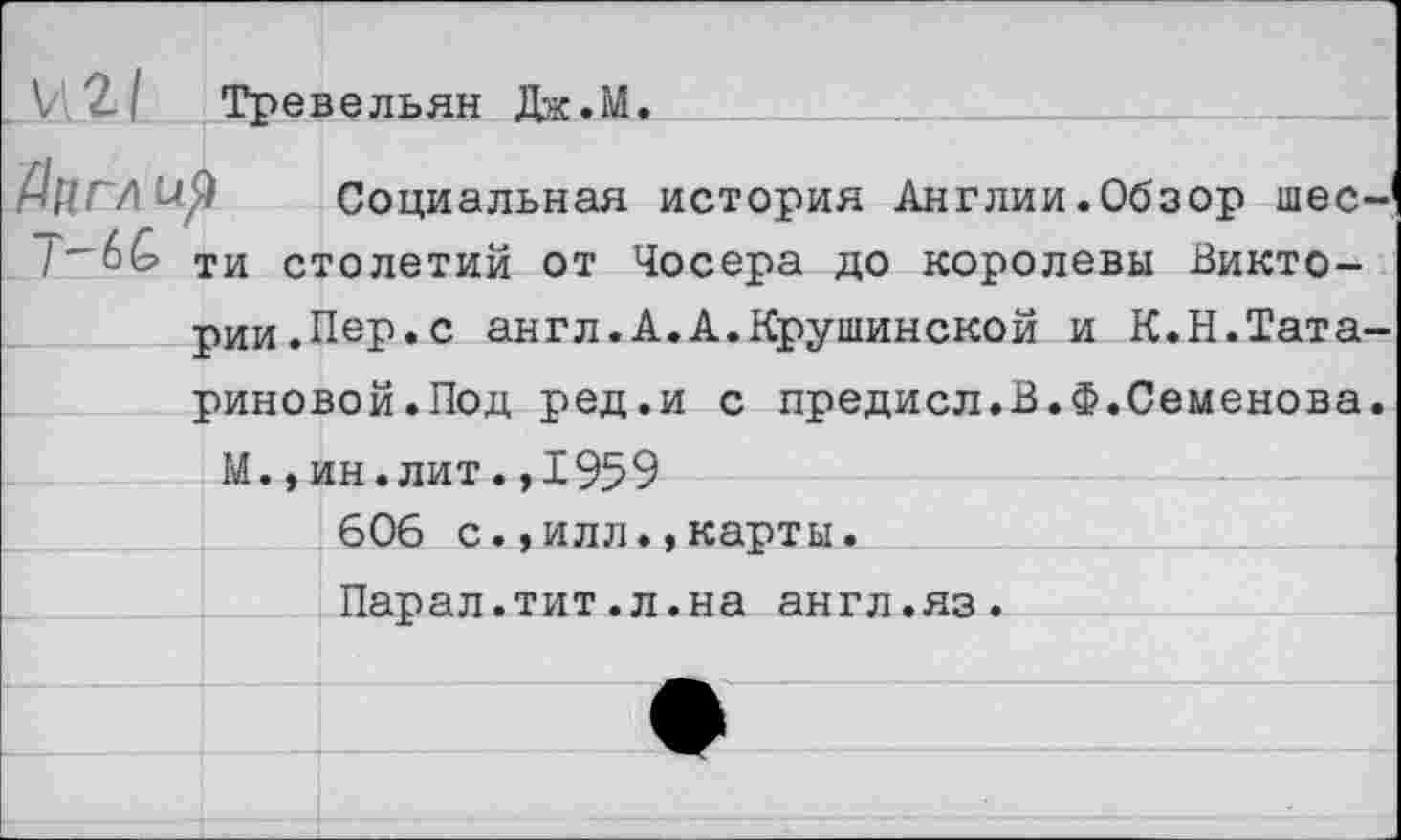 ﻿V 2-1 Тревельян Дж.М.
.Дцглир Социальная история Англии.Обзор шее-1 /~6& ти столетий от Чосера до королевы Викто-
рии.Пер. с англ.А.А.Крушинской и К.Н.Татариновой.Под ред.и с предисл.В.ф.Семенова.
М.,ин.лит.,1959
606 с.,илл.,карты.
Парал.тит.л.на англ.яз.